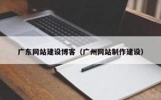 株洲广东网站建设博客（广州网站制作建设）