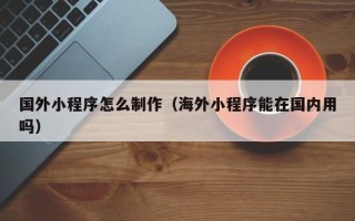 株洲国外小程序怎么制作（海外小程序能在国内用吗）