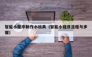 株洲智能小程序制作小玩具（智能小程序流程与步骤）