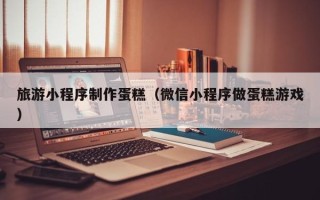 株洲旅游小程序制作蛋糕（微信小程序做蛋糕游戏）